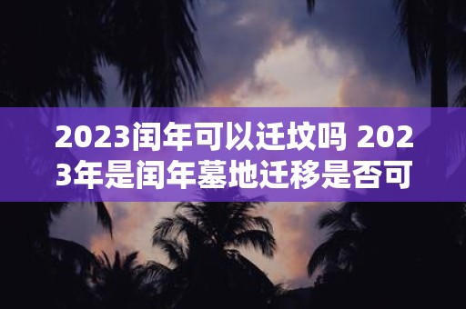 2023闰年可以迁坟吗 2023年是闰年墓地迁移是否可行