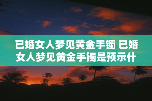 已婚女人梦见黄金手镯 已婚女人梦见黄金手镯是预示什么