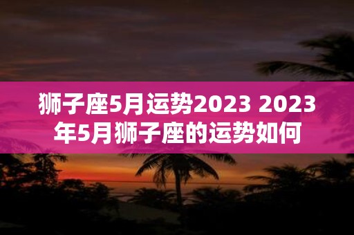 狮子座5月运势2023 2023年5月狮子座的运势如何