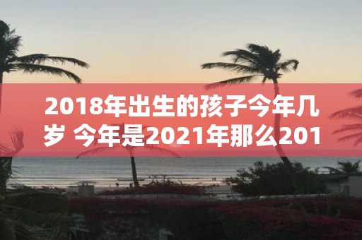 2018年出生的孩子今年几岁 今年是2021年那么2018年出生的孩子今年到底有几岁呢