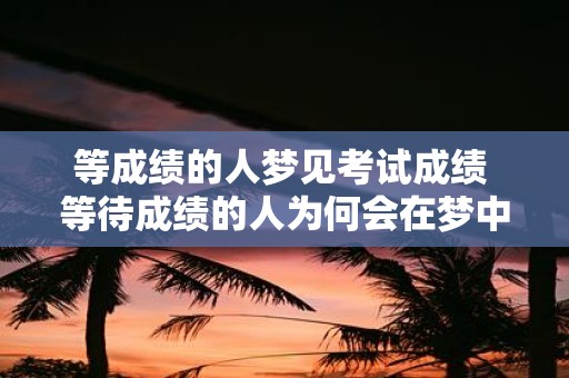 等成绩的人梦见考试成绩 等待成绩的人为何会在梦中经历考试成绩的关卡