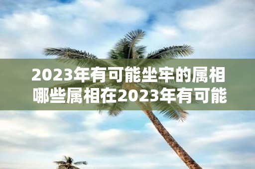 2023年有可能坐牢的属相 哪些属相在2023年有可能坐牢