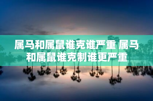 属马和属鼠谁克谁严重 属马和属鼠谁克制谁更严重