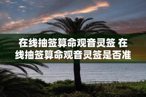 在线抽签算命观音灵签 在线抽签算命观音灵签是否准确可信