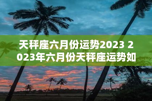 天秤座六月份运势2023 2023年六月份天秤座运势如何