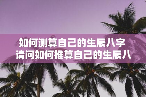 如何测算自己的生辰八字 请问如何推算自己的生辰八字