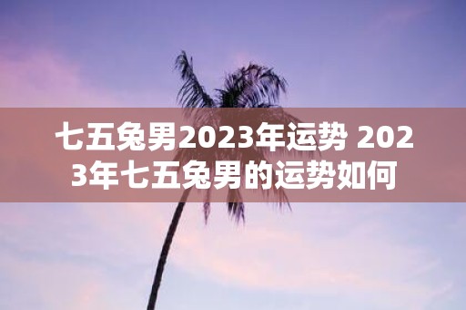 七五兔男2023年运势 2023年七五兔男的运势如何