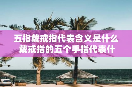 五指戴戒指代表含义是什么 戴戒指的五个手指代表什么意思