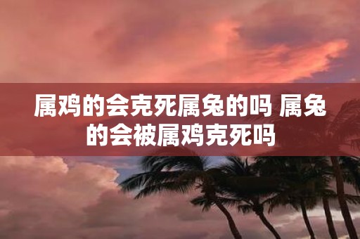 属鸡的会克死属兔的吗 属兔的会被属鸡克死吗