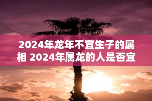 2024年龙年不宜生子的属相 2024年属龙的人是否宜生子