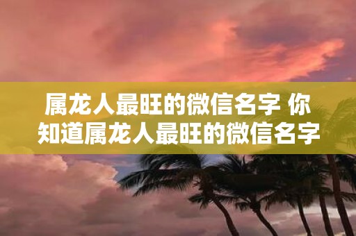 属龙人最旺的微信名字 你知道属龙人最旺的微信名字是什么吗