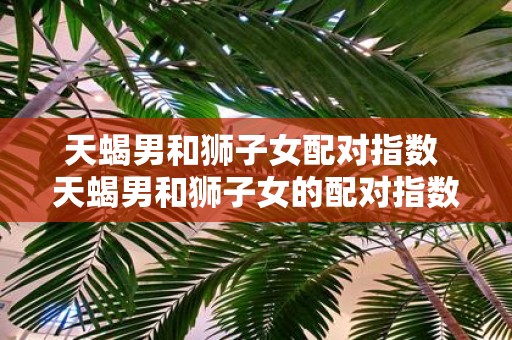 天蝎男和狮子女配对指数 天蝎男和狮子女的配对指数如何