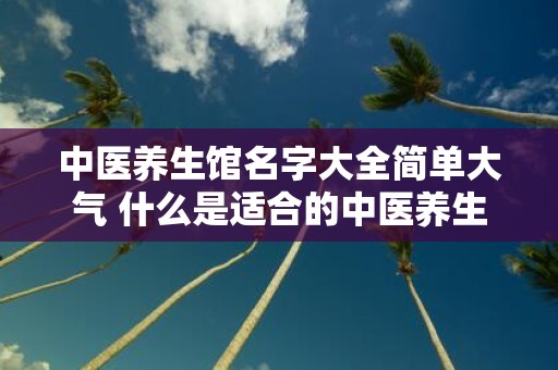 中医养生馆名字大全简单大气 什么是适合的中医养生馆名字大全简单大气