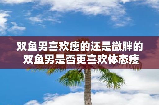 双鱼男喜欢瘦的还是微胖的 双鱼男是否更喜欢体态瘦弱的女性还是微胖的女性