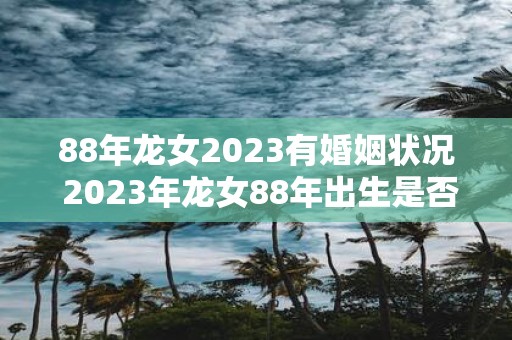 88年龙女2023有婚姻状况 2023年龙女88年出生是否已婚