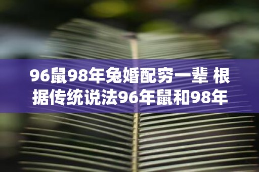 96鼠98年兔婚配穷一辈 根据传统说法96年鼠和98年兔配对会让后代穷困一辈子这种说法有科学依据吗