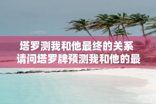 塔罗测我和他最终的关系 请问塔罗牌预测我和他的最终关系会如何发展