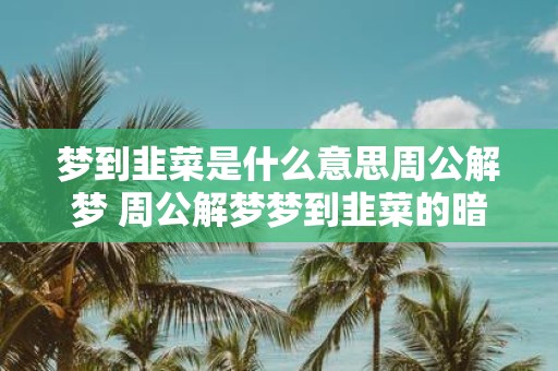 梦到韭菜是什么意思周公解梦 周公解梦梦到韭菜的暗示和象征是什么