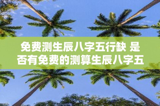 免费测生辰八字五行缺 是否有免费的测算生辰八字五行缺陷的工具或网站