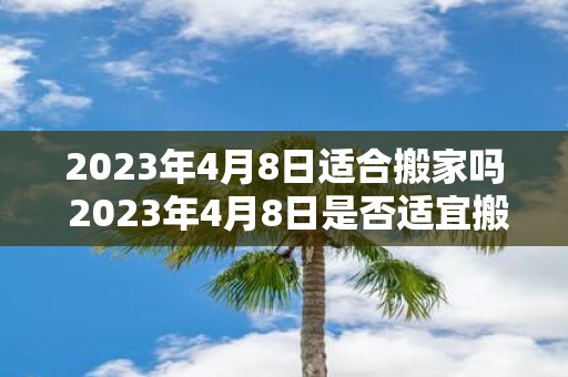 2023年4月8日适合搬家吗 2023年4月8日是否适宜搬家