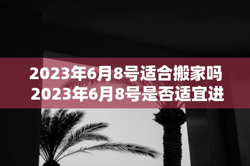 2023年6月8号适合搬家吗 2023年6月8号是否适宜进行搬家