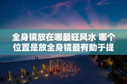 全身镜放在哪最旺风水 哪个位置是放全身镜最有助于提升风水气场