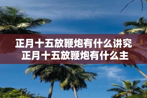 正月十五放鞭炮有什么讲究 正月十五放鞭炮有什么主要讲究