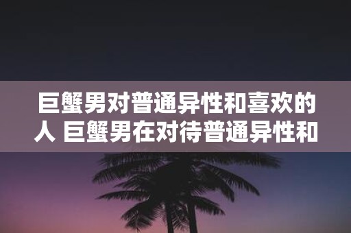 巨蟹男对普通异性和喜欢的人 巨蟹男在对待普通异性和心仪的对象时有何不同