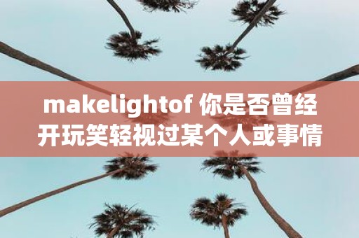 makelightof 你是否曾经开玩笑轻视过某个人或事情但却不知道它们背后的真相和重要性