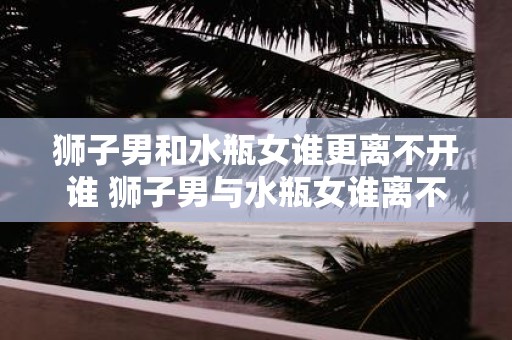 狮子男和水瓶女谁更离不开谁 狮子男与水瓶女谁离不开对方