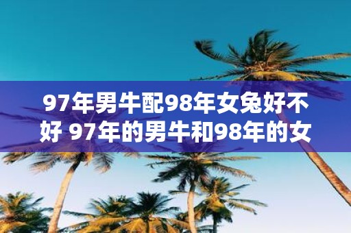 97年男牛配98年女兔好不好 97年的男牛和98年的女兔是一个好的配对吗