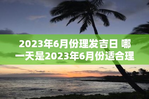 2023年6月份理发吉日 哪一天是2023年6月份适合理发的吉日