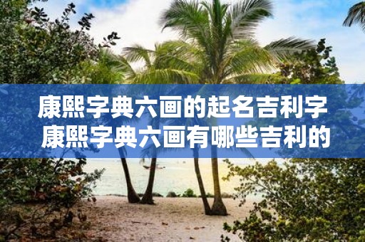 康熙字典六画的起名吉利字 康熙字典六画有哪些吉利的字可以用来起名