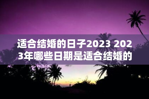 适合结婚的日子2023 2023年哪些日期是适合结婚的