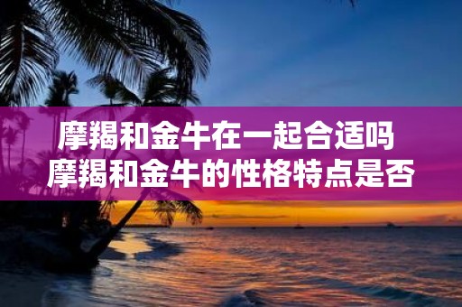 摩羯和金牛在一起合适吗 摩羯和金牛的性格特点是否兼容是否适合在一起