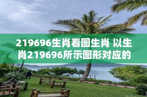 219696生肖看图生肖 以生肖219696所示图形对应的生肖是哪个