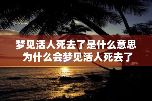 梦见活人死去了是什么意思 为什么会梦见活人死去了