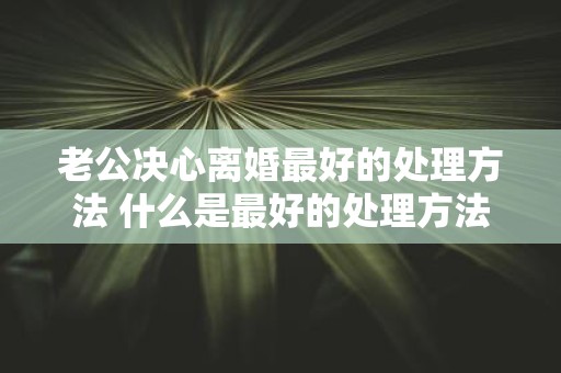 老公决心离婚最好的处理方法 什么是最好的处理方法以应对老公决心离婚