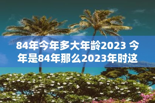 84年今年多大年龄2023 今年是84年那么2023年时这个人的年龄是多少呢