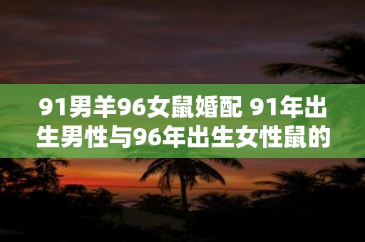 91男羊96女鼠婚配 91年出生男性与96年出生女性鼠的婚配是否合适