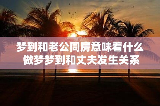 梦到和老公同房意味着什么 做梦梦到和丈夫发生关系代表着什么意思