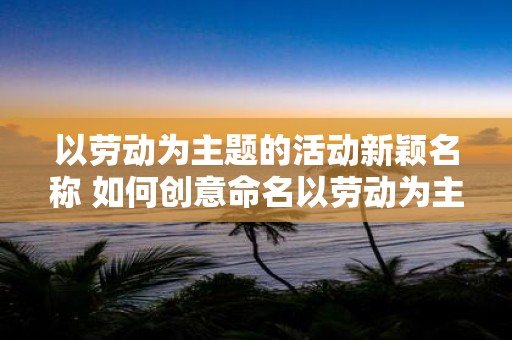 以劳动为主题的活动新颖名称 如何创意命名以劳动为主题的活动