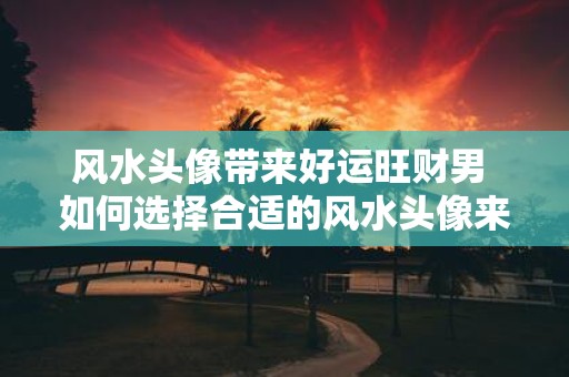 风水头像带来好运旺财男 如何选择合适的风水头像来带来旺财男运