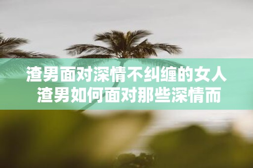 渣男面对深情不纠缠的女人 渣男如何面对那些深情而不纠缠的女人