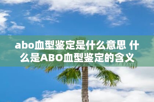 abo血型鉴定是什么意思 什么是ABO血型鉴定的含义