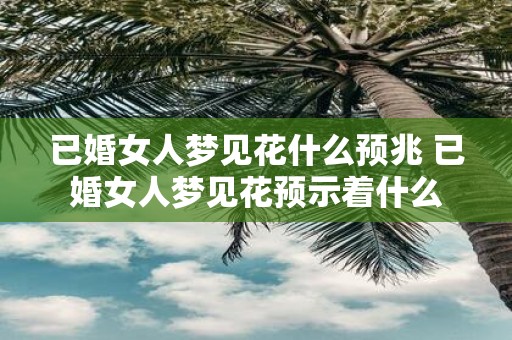 已婚女人梦见花什么预兆 已婚女人梦见花预示着什么