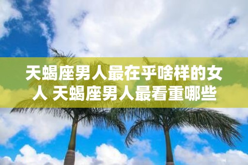 天蝎座男人最在乎啥样的女人 天蝎座男人最看重哪些女性品质