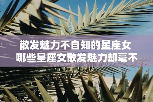 散发魅力不自知的星座女 哪些星座女散发魅力却毫不自知