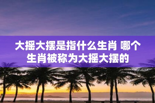 大摇大摆是指什么生肖 哪个生肖被称为大摇大摆的
