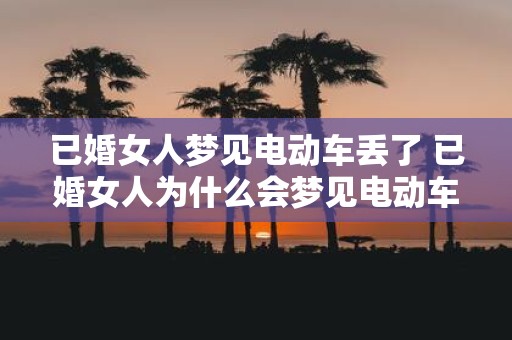 已婚女人梦见电动车丢了 已婚女人为什么会梦见电动车丢了